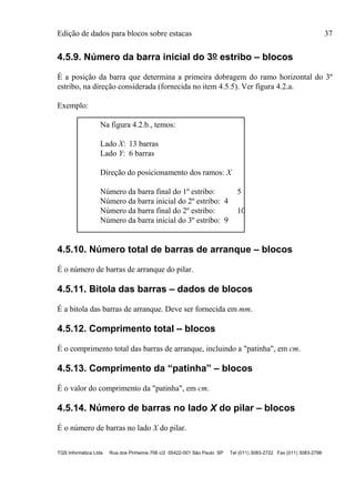 Edição de dados para blocos sobre estacas 37
TQS Informática Ltda Rua dos Pinheiros 706 c/2 05422-001 São Paulo SP Tel (011) 3083-2722 Fax (011) 3083-2798
4.5.9. Número da barra inicial do 3o estribo – blocos
É a posição da barra que determina a primeira dobragem do ramo horizontal do 3º
estribo, na direção considerada (fornecida no item 4.5.5). Ver figura 4.2.a.
Exemplo:
Na figura 4.2.b., temos:
Lado X: 13 barras
Lado Y: 6 barras
Direção do posicionamento dos ramos: X
Número da barra final do 1º estribo: 5
Número da barra inicial do 2º estribo: 4
Número da barra final do 2º estribo: 10
Número da barra inicial do 3º estribo: 9
4.5.10. Número total de barras de arranque – blocos
É o número de barras de arranque do pilar.
4.5.11. Bitola das barras – dados de blocos
É a bitola das barras de arranque. Deve ser fornecida em mm.
4.5.12. Comprimento total – blocos
É o comprimento total das barras de arranque, incluindo a "patinha", em cm.
4.5.13. Comprimento da “patinha” – blocos
É o valor do comprimento da "patinha", em cm.
4.5.14. Número de barras no lado X do pilar – blocos
É o número de barras no lado X do pilar.
 