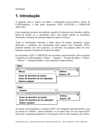 Introdução 1
TQS Informática Ltda Rua dos Pinheiros 706 c/2 05422-001 São Paulo SP Tel (011) 3083-2722 Fax (011) 3083-2798
1. Introdução
A digitação para o arquivo de dados e subseqüente processamento, dentro do
CAD/Fundações, é feito pelos programas USAP (SAPATAS) e UDBLOCOS
(BLOCOS).
Estes programas possuem um ambiente agradável (compostos por desenhos, tabelas,
janela de auxílio, etc...), permitindo assim, uma grande rapidez na introdução,
eliminação e alteração de quaisquer dados de sapatas ou blocos.
Todas as informações referentes a dados gerais do projeto, geometria, cargas,
dimensões e armaduras são armazenadas num arquivo texto (extensão .DAT),
podendo também, em casos especiais, ser alteradas em qualquer editor de texto,
bastando respeitar o formato dos campos dos dados.
Os programas USAP e UDBLOCOS são acionados respectivamente, pelos seguintes
comandos do CAD/Fundações: “Editar” – “Sapatas” – “Entrada de dados” e “Editar”
– “Blocos” – “Entrada de dados”, como mostram as figuras abaixo.
Ao iniciar esses programas, os arquivos.DAT são carregados automaticamente, caso
já existam no “Edifício - pasta Fundações” ou na pasta atual. Se esse arquivo.DAT
não existir o programa perguntará se você deseja criá-lo ou não, ficando a seu critério.
 