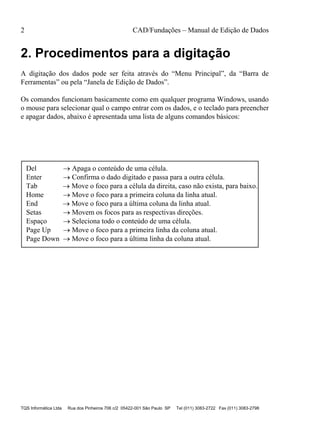 2 CAD/Fundações – Manual de Edição de Dados
TQS Informática Ltda Rua dos Pinheiros 706 c/2 05422-001 São Paulo SP Tel (011) 3083-2722 Fax (011) 3083-2798
2. Procedimentos para a digitação
A digitação dos dados pode ser feita através do “Menu Principal”, da “Barra de
Ferramentas” ou pela “Janela de Edição de Dados”.
Os comandos funcionam basicamente como em qualquer programa Windows, usando
o mouse para selecionar qual o campo entrar com os dados, e o teclado para preencher
e apagar dados, abaixo é apresentada uma lista de alguns comandos básicos:
Del  Apaga o conteúdo de uma célula.
Enter  Confirma o dado digitado e passa para a outra célula.
Tab  Move o foco para a célula da direita, caso não exista, para baixo.
Home  Move o foco para a primeira coluna da linha atual.
End  Move o foco para a última coluna da linha atual.
Setas  Movem os focos para as respectivas direções.
Espaço  Seleciona todo o conteúdo de uma célula.
Page Up  Move o foco para a primeira linha da coluna atual.
Page Down  Move o foco para a última linha da coluna atual.
 