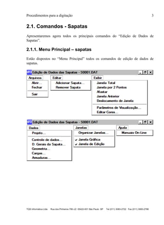 Procedimentos para a digitação 3
TQS Informática Ltda Rua dos Pinheiros 706 c/2 05422-001 São Paulo SP Tel (011) 3083-2722 Fax (011) 3083-2798
2.1. Comandos - Sapatas
Apresentaremos agora todos os principais comandos do “Edição de Dados de
Sapatas”.
2.1.1. Menu Principal – sapatas
Estão dispostos no “Menu Principal” todos os comandos de edição de dados de
sapatas.
 