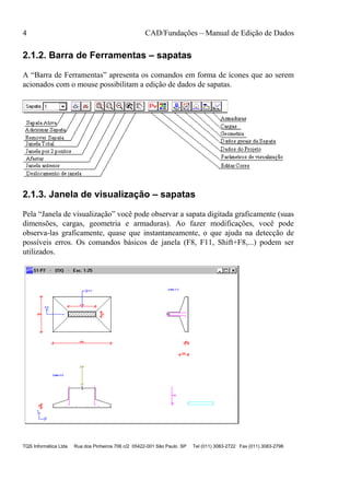 4 CAD/Fundações – Manual de Edição de Dados
TQS Informática Ltda Rua dos Pinheiros 706 c/2 05422-001 São Paulo SP Tel (011) 3083-2722 Fax (011) 3083-2798
2.1.2. Barra de Ferramentas – sapatas
A “Barra de Ferramentas” apresenta os comandos em forma de ícones que ao serem
acionados com o mouse possibilitam a edição de dados de sapatas.
2.1.3. Janela de visualização – sapatas
Pela “Janela de visualização” você pode observar a sapata digitada graficamente (suas
dimensões, cargas, geometria e armaduras). Ao fazer modificações, você pode
observa-las graficamente, quase que instantaneamente, o que ajuda na detecção de
possíveis erros. Os comandos básicos de janela (F8, F11, Shift+F8,...) podem ser
utilizados.
 