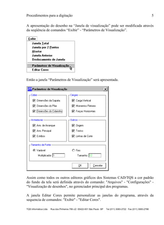 Procedimentos para a digitação 5
TQS Informática Ltda Rua dos Pinheiros 706 c/2 05422-001 São Paulo SP Tel (011) 3083-2722 Fax (011) 3083-2798
A apresentação do desenho na “Janela de visualização” pode ser modificada através
da seqüência de comandos “Exibir” - “Parâmetros de Visualização”.
Então a janela “Parâmetros de Visualização” será apresentada.
Assim como todos os outros editores gráficos dos Sistemas CAD/TQS a cor padrão
do fundo da tela será definida através do comando: "Arquivos" - "Configurações" -
"Visualização de desenhos", no gerenciador principal dos programas.
A janela Editar Cores permite personalizar as janelas do programa, através da
sequencia de comandos: "Exibir" - "Editar Cores".
 