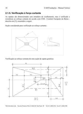 10 CAD/Fundações - Manual Teórico
TQS Informática Ltda Rua dos Pinheiros 706 c/2 05422-001 São Paulo SP Tel (011) 3083-2722 Fax (011) 3083-2798
2.1.5. Verificação à força cortante
As sapatas são dimensionadas sem armadura de cisalhamento, mas é verificada a
resistência ao esforço cortante de acordo com CEB - Comiteé Europeán du Beton -
descrito em [1], resumidos a seguir.
Seção considerada para verificação ao esforço cortante:
d
d/2
c
max
Verificação ao esforço cortante de uma seção de sapata genérica:
 