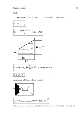 Sapatas isoladas 11
TQS Informática Ltda Rua dos Pinheiros 706 c/2 05422-001 São Paulo SP Tel (011) 3083-2722 Fax (011) 3083-2798
Onde:
BS = SapX; BP = PilX; HS = SapY; HP = PilY;
2
12
d
XX 
  PilYX
X
PilYSapY
B 

 3
1
3
  torecobrimenH
X
X
HHd xx  0
1
2
0
25,1 Xd 
Área para o cálculo do esforço cortante:
 
2
2
*3*.
X
SapYBV COMPRESSÃOMÁXk  
 