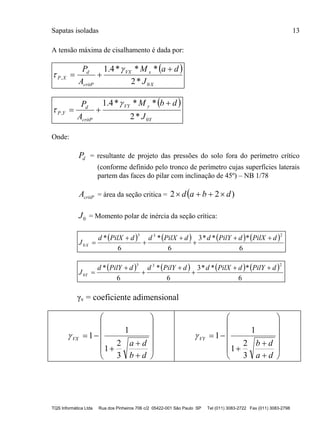Sapatas isoladas 13
TQS Informática Ltda Rua dos Pinheiros 706 c/2 05422-001 São Paulo SP Tel (011) 3083-2722 Fax (011) 3083-2798
A tensão máxima de cisalhamento é dada por:
 
X
xVX
critP
d
XP
J
daM
A
P
0
,
*2
***4.1 



 
Y
yVY
critP
d
YP
J
dbM
A
P
0
,
*2
***4.1 



Onde:
dP = resultante de projeto das pressões do solo fora do perímetro crítico
(conforme definido pelo tronco de perímetro cujas superfícies laterais
partem das faces do pilar com inclinação de 45º) – NB 1/78
critPA = área da seção critica =  )22 dbad 
0J = Momento polar de inércia da seção crítica:
       
6
***3
6
*
6
*
233
0
dPilXdPilYddPilXddPilXd
J X






       
6
***3
6
*
6
*
233
0
dPilYdPilXddPilYddPilYd
J Y






γv = coeficiente adimensional
















db
da
VX
3
2
1
1
1
















da
db
VY
3
2
1
1
1
 