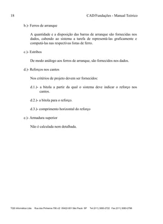 18 CAD/Fundações - Manual Teórico
TQS Informática Ltda Rua dos Pinheiros 706 c/2 05422-001 São Paulo SP Tel (011) 3083-2722 Fax (011) 3083-2798
b.)- Ferros de arranque
A quantidade e a disposição das barras de arranque são fornecidas nos
dados, cabendo ao sistema a tarefa de representá-las graficamente e
computá-las nas respectivas listas de ferro.
c.)- Estribos
De modo análogo aos ferros de arranque, são fornecidos nos dados.
d.)- Reforços nos cantos
Nos critérios de projeto devem ser fornecidos:
d.1.)- a bitola a partir da qual o sistema deve indicar o reforço nos
cantos.
d.2.)- a bitola para o reforço.
d.3.)- comprimento horizontal do reforço
e.)- Armadura superior
Não é calculada nem detalhada.
 