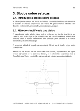 Blocos sobre estacas 19
TQS Informática Ltda Rua dos Pinheiros 706 c/2 05422-001 São Paulo SP Tel (011) 3083-2722 Fax (011) 3083-2798
3. Blocos sobre estacas
3.1. Introdução a blocos sobre estacas
A verificação das tensões nos blocos de concreto e o dimensionamento das armaduras
é baseado no método simplificado das bielas. Os procedimentos adotados são
descritos conforme [2], apresentados, resumidamente, a seguir.
3.2. Método simplificado das bielas
O método das bielas admite como modelo resistente, no interior dos blocos de
concreto, uma treliça espacial (ou plana no caso, nos casos de blocos de uma ou duas
estacas), onde as barras comprimidas são resistidas pelo concreto e as barras
tracionadas pela armadura de aço.
A geometria adotada é baseada na proposta de Blévot, que é simples e tem apoio
experimental.
Através de um modelo de um bloco sobre duas estacas, esquematizado na figura
abaixo, apresentam-se os conceitos básicos, e os elementos necessários para o
formulário para blocos constituídos de uma até seis estacas, apresentados adiante.
d
a
= = = =
Qd
e
Vd Vd
 