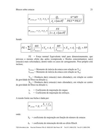 Blocos sobre estacas 21
TQS Informática Ltda Rua dos Pinheiros 706 c/2 05422-001 São Paulo SP Tel (011) 3083-2722 Fax (011) 3083-2798
  









 22,,
*
*6
sin PILXPILY
MY
A
Q
p
d
nfpYbiecd


  








 2,,
sin2 

e
nfebiecd
A
FE
Sendo:
PPQAX
I
MY
AY
I
MX
FE decg
Yestaca
ecg
Xestaca


















 
FE = Força normal Equivalente total para dimensionamento, que
provoca o mesmo efeito das ações (compressão e flexões concomitantes), na(s)
estaca(s) mais solicitada(s), dentre todos os casos de carregamento. Peso próprio está
incluso;
IXestaca = Momento de inércia da estaca com relação ao Ycg;
IYestaca = Momento de inércia da estaca com relação ao Xcg;
Ycg = Distância da(s) estaca(s) mais afastada(s), em relação ao centro
de gravidade do bloco na direção y;
Xcg = Distância da(s) estaca(s) mais afastada(s), em relação ao centro
de gravidade do bloco na direção x;
γf = Coeficiente de majoração de cargas;
γn = Coeficiente de majoração de esforços.
A tensão limite nas bielas é dada por:
c
ckr
ecd
fk



lim,
onde:
e = coeficiente de majoração em função do número de estacas
kr = coeficiente de minoração devido ao efeito Rüsch
 