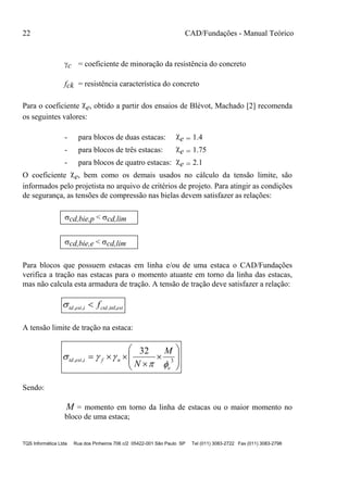 22 CAD/Fundações - Manual Teórico
TQS Informática Ltda Rua dos Pinheiros 706 c/2 05422-001 São Paulo SP Tel (011) 3083-2722 Fax (011) 3083-2798
c = coeficiente de minoração da resistência do concreto
fck = resistência característica do concreto
Para o coeficiente e, obtido a partir dos ensaios de Blévot, Machado [2] recomenda
os seguintes valores:
- para blocos de duas estacas: e = 1.4
- para blocos de três estacas: e = 1.75
- para blocos de quatro estacas: e = 2.1
O coeficiente e, bem como os demais usados no cálculo da tensão limite, são
informados pelo projetista no arquivo de critérios de projeto. Para atingir as condições
de segurança, as tensões de compressão nas bielas devem satisfazer as relações:
cd,bie,p < cd,lim
cd,bie,e < cd,lim
Para blocos que possuem estacas em linha e/ou de uma estaca o CAD/Fundações
verifica a tração nas estacas para o momento atuante em torno da linha das estacas,
mas não calcula esta armadura de tração. A tensão de tração deve satisfazer a relação:
estctdiesttd f inf,,,, 
A tensão limite de tração na estaca:










 3,,
32
e
nfiesttd
M
N 

Sendo:
M = momento em torno da linha de estacas ou o maior momento no
bloco de uma estaca;
 