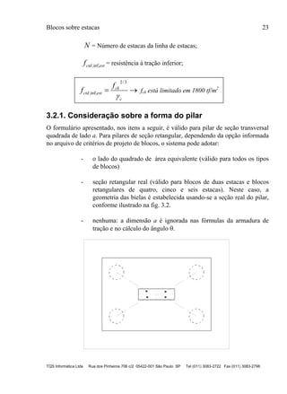 Blocos sobre estacas 23
TQS Informática Ltda Rua dos Pinheiros 706 c/2 05422-001 São Paulo SP Tel (011) 3083-2722 Fax (011) 3083-2798
N = Número de estacas da linha de estacas;
estctdf inf,, = resistência à tração inferior;

c
ck
estctd
f
f

3/2
inf,, fck está limitado em 1800 tf/m2
3.2.1. Consideração sobre a forma do pilar
O formulário apresentado, nos itens a seguir, é válido para pilar de seção transversal
quadrada de lado a. Para pilares de seção retangular, dependendo da opção informada
no arquivo de critérios de projeto de blocos, o sistema pode adotar:
- o lado do quadrado de área equivalente (válido para todos os tipos
de blocos)
- seção retangular real (válido para blocos de duas estacas e blocos
retangulares de quatro, cinco e seis estacas). Neste caso, a
geometria das bielas é estabelecida usando-se a seção real do pilar,
conforme ilustrado na fig. 3.2.
- nenhuma: a dimensão a é ignorada nas fórmulas da armadura de
tração e no cálculo do ângulo .
 