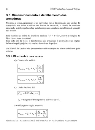 24 CAD/Fundações - Manual Teórico
TQS Informática Ltda Rua dos Pinheiros 706 c/2 05422-001 São Paulo SP Tel (011) 3083-2722 Fax (011) 3083-2798
3.3. Dimensionamento e detalhamento das
armaduras
Nos itens a seguir, apresentam-se as expressões para a determinação das tensões de
compressão nas bielas, o cálculo dos limites da altura útil, o cálculo da armadura
principal e as informações sobre detalhamento das armaduras para blocos de uma até
seis estacas.
Para o cálculo do limite da altura útil adota-se 45º <  < 55º, onde  é o ângulo da
biela com o plano horizontal.
Para cada tipo de bloco, o detalhamento das armaduras é governado pelas opções
informadas pelo projetista no arquivo de critérios de projeto.
No Manual do Usuário são apresentados vários exemplos de blocos detalhados pelo
sistema.
3.3.1. Bloco sobre uma estaca
a.)- Compressão na biela:









p
d
nfpbiecd
A
Q
 ,,







e
nfebiecd
A
FE
 ,,
b.)- Limite da altura útil:
 aad b  75.0min
ba = Largura do bloco paralelo a direção de “a”.
c) Verificação de tração na estaca:








 3,,
32
e
nfiesttd
M


 