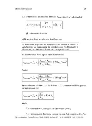 Blocos sobre estacas 25
TQS Informática Ltda Rua dos Pinheiros 706 c/2 05422-001 São Paulo SP Tel (011) 3083-2722 Fax (011) 3083-2798
d.)- Determinação da armadura de tração As no bloco (em cada direção):
 a
fd
FE
A e
yd
nfs 









 
8
e = Diâmetro da estaca
e) Determinação da armadura de fendilhamento:
→ Para maior segurança na transferência de tensões, o cálculo e
detalhamento da necessidade de armadura para fendilhamento e
cintamento em bloco sobre 1 estaca será sempre efetuada.
Se o contorno do bloco e pilar forem homotéticos:
2
/260 cmkgf
YX
YX
f
PilarPilar
BlocoBloco
cdÚLTIMO




Senão:
2
3 /210 cmkgf
YX
YX
f
PilarPilar
BlocoBloco
cdÚLTIMO




De acordo com a NBR6118 – 2003 (item 21.2.1), esta tensão última passa a
ser determinada por:
cd
C
C
cdÚLTIMO
f
A
A
f  3,3
0
1

Onde:
Ac0 = área reduzida, carregada uniformemente (pilar);
Ac1 = área máxima, de mesma forma e c.g. que Ac0;, inscrita na área Ac2;
 
