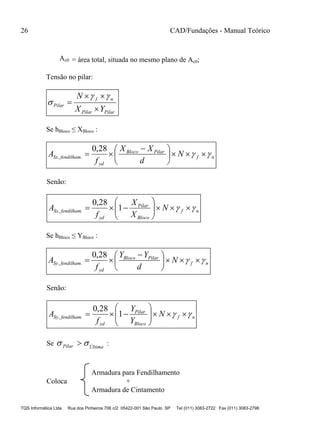 26 CAD/Fundações - Manual Teórico
TQS Informática Ltda Rua dos Pinheiros 706 c/2 05422-001 São Paulo SP Tel (011) 3083-2722 Fax (011) 3083-2798
Ac0 = área total, situada no mesmo plano de Ac0;
Tensão no pilar:
PilarPilar
nf
Pilar
YX
N





Se hBloco ≤ XBloco :
nf
PilarBloco
yd
fendilhamSx N
d
XX
f
A  




 

28,0
.,
Senão:
nf
Bloco
Pilar
yd
fendilhamSx N
X
X
f
A  





 1
28,0
.,
Se hBloco ≤ YBloco :
nf
PilarBloco
yd
fendilhamSy N
d
YY
f
A  




 

28,0
.,
Senão:
nf
Bloco
Pilar
yd
fendilhamSy N
Y
Y
f
A  





 1
28,0
.,
Se ÚltimaPilar   :
Armadura para Fendilhamento
Coloca +
Armadura de Cintamento
 