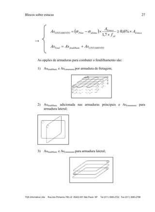 Blocos sobre estacas 27
TQS Informática Ltda Rua dos Pinheiros 706 c/2 05422-001 São Paulo SP Tel (011) 3083-2722 Fax (011) 3083-2798
  Estaca
yd
Estaca
últimaPilarCINTAMENTO A
f
A
As 

 %6,0
7,1

→
CINTAMENTOfendilhamTotal AsAsAs  .
As opções de armaduras para combater o fendilhamento são:
1) Asfendilham. e Ascintamento por armadura de fretagem;
2) Asfendilham. adicionada nas armaduras principais e Ascintamento para
armadura lateral;
3) Asfendilham. e Ascintamento para armadura lateral;
 