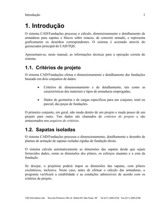 Introdução 1
TQS Informática Ltda Rua dos Pinheiros 706 c/2 05422-001 São Paulo SP Tel (011) 3083-2722 Fax (011) 3083-2798
1. Introdução
O sistema CAD/Fundações processa o cálculo, dimensionamento e detalhamento de
armaduras para sapatas e blocos sobre estacas, de concreto armado, e representa
graficamente os desenhos correspondentes. O sistema é acionado através do
gerenciador principal do CAD/TQS.
Apresentam-se, neste manual, as informações técnicas para a operação correta do
sistema.
1.1. Critérios de projeto
O sistema CAD/Fundações efetua o dimensionamento e detalhamento das fundações
baseado em dois conjuntos de dados:
 Critérios de dimensionamento e de detalhamento, tais como as
características dos materiais e tipos de armaduras empregadas;
 Dados de geometria e de cargas específicas para um conjunto, total ou
parcial, das peças de fundações.
O primeiro conjunto, em geral, não muda dentro de um projeto e muda pouco de um
projeto para outro. Tais dados são chamados de critérios de projeto e são
armazenados nos arquivos de critérios.
1.2. Sapatas isoladas
O sistema CAD/Fundações processa o dimensionamento, detalhamento e desenho de
plantas de armação de sapatas isoladas rígidas de fundação direta.
O sistema calcula automaticamente as dimensões das sapatas desde que sejam
fornecidos dados, como as dimensões dos pilares, os esforços atuantes e a cota da
fundação.
Se desejar, o projetista poderá impor as dimensões das sapatas, com pilares
excêntricos, inclusive. Neste caso, antes de efetuar o cálculo das armaduras, o
programa verificará a estabilidade e as condições admissíveis de acordo com os
critérios de projeto.
 