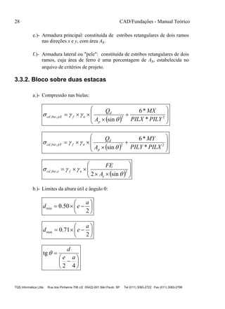28 CAD/Fundações - Manual Teórico
TQS Informática Ltda Rua dos Pinheiros 706 c/2 05422-001 São Paulo SP Tel (011) 3083-2722 Fax (011) 3083-2798
e.)- Armadura principal: constituída de estribos retangulares de dois ramos
nas direções x e y, com área As.
f.)- Armadura lateral ou "pele": constituída de estribos retangulares de dois
ramos, cuja área de ferro é uma porcentagem de As, estabelecida no
arquivo de critérios de projeto.
3.3.2. Bloco sobre duas estacas
a.)- Compressão nas bielas:
  









 22,,
*
*6
sin PILYPILX
MX
A
Q
p
d
nfpXbiecd


  









 22,,
*
*6
sin PILXPILY
MY
A
Q
p
d
nfpYbiecd


  








 2,,
sin2 

e
nfebiecd
A
FE
b.)- Limites da altura útil e ângulo :







2
50.0min
a
ed







2
71.0max
a
ed








42
tg
ae
d

 