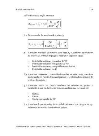 Blocos sobre estacas 29
TQS Informática Ltda Rua dos Pinheiros 706 c/2 05422-001 São Paulo SP Tel (011) 3083-2722 Fax (011) 3083-2798
c) Verificação de tração na estaca:










 3,,
2
32
e
nfiesttd
M


d.)- Determinação da armadura de tração As:

















24
a
e
fd
FE
A
yd
nfs 
e.)- Armadura principal: distribuída, com área As e, conforme selecionado
no arquivo de critérios de projeto, pode ter os seguintes tipos:
- Distribuída uniforme, com dobra de 90º
- Distribuída uniforme, com gancho de 90º
- Distribuída uniforme, com gancho semi-circular
- Distribuída uniforme, em U
f.)- Armadura transversal: constituída de estribos de dois ramos, com área
estabelecida em função de porcentagem de As, informada no arquivo de
critérios de projeto.
g.)- Armadura lateral ou "pele": conforme os critérios de projeto -
instalação, a área é estabelecida como porcentagem de As e pode ser:
- Fechada
- Aberta
- Aberta com gancho de 90º
h.)- Armadura de porta-estribo: área estabelecida como porcentagem de As,
informada no arquivo de critérios de projeto.
 