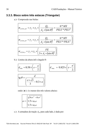 30 CAD/Fundações - Manual Teórico
TQS Informática Ltda Rua dos Pinheiros 706 c/2 05422-001 São Paulo SP Tel (011) 3083-2722 Fax (011) 3083-2798
3.3.3. Bloco sobre três estacas (Triangular)
a.)- Compressão nas bielas:
  









 22,,
*
*6
sin PILYPILX
MX
A
Q
p
d
nfpXbiecd


  









 22,,
*
*6
sin PILXPILY
MY
A
Q
p
d
nfpYbiecd


  








 2,,
sin3 

e
nfebiecd
A
FE
b.)- Limites da altura útil e ângulo :







2
58.0min
a
ed 






2
825.0max
a
ed











a
e
d
3.0
3
3
tg
onde ( a ) é o menor dos três valores abaixo:








ypil
xpil
ypilxpil
a
a
aa
a
5.1
5.1
22
c.)- A armadura de tração As, para cada lado, é dada por:
 