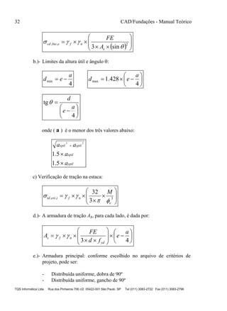 32 CAD/Fundações - Manual Teórico
TQS Informática Ltda Rua dos Pinheiros 706 c/2 05422-001 São Paulo SP Tel (011) 3083-2722 Fax (011) 3083-2798
  








 2,,
sin3 

e
nfebiecd
A
FE
b.)- Limites da altura útil e ângulo :
4
min
a
ed  






4
428.1max
a
ed








4
tg
a
e
d

onde ( a ) é o menor dos três valores abaixo:
ypil
xpil
ypilxpil
a
a
aa



5.1
5.1
22
c) Verificação de tração na estaca:










 3,,
3
32
e
nfiesttd
M


d.)- A armadura de tração As, para cada lado, é dada por:

















43
a
e
fd
FE
A
yd
nfs 
e.)- Armadura principal: conforme escolhido no arquivo de critérios de
projeto, pode ser:
- Distribuída uniforme, dobra de 90º
- Distribuída uniforme, gancho de 90º
 