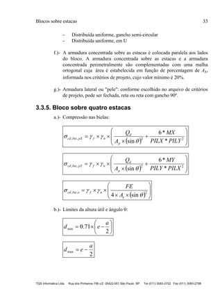 Blocos sobre estacas 33
TQS Informática Ltda Rua dos Pinheiros 706 c/2 05422-001 São Paulo SP Tel (011) 3083-2722 Fax (011) 3083-2798
- Distribuída uniforme, gancho semi-circular
- Distribuída uniforme, em U
f.)- A armadura concentrada sobre as estacas é colocada paralela aos lados
do bloco. A armadura concentrada sobre as estacas e a armadura
concentrada perimetralmente são complementadas com uma malha
ortogonal cuja área é estabelecida em função de porcentagem de As,
informada nos critérios de projeto, cujo valor mínimo é 20%.
g.)- Armadura lateral ou "pele": conforme escolhido no arquivo de critérios
de projeto, pode ser fechada, reta ou reta com gancho 90º.
3.3.5. Bloco sobre quatro estacas
a.)- Compressão nas bielas:
  









 22,,
*
*6
sin PILYPILX
MX
A
Q
p
d
nfpXbiecd


  









 22,,
*
*6
sin PILXPILY
MY
A
Q
p
d
nfpYbiecd


  








 2,,
sin4 

e
nfebiecd
A
FE
b.)- Limites da altura útil e ângulo :







2
71.0min
a
ed
2
max
a
ed 
 