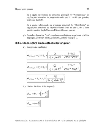 Blocos sobre estacas 35
TQS Informática Ltda Rua dos Pinheiros 706 c/2 05422-001 São Paulo SP Tel (011) 3083-2722 Fax (011) 3083-2798
Se a opção selecionada na armadura principal for “Concentrada” as
opções para armadura de suspensão serão: em U, em U com gancho,
estribo ou duplo U.
Se a opção selecionada na armadura principal for “Distribuída” as
opções para armadura de suspensão serão: Não há, em U, em U com
gancho, estribo, duplo U ou em U invertido com gancho.
g.)- Armadura lateral ou "pele": conforme escolhido no arquivo de critérios
de projeto, pode ser: não há, perimetral, estribo ou duplo U.
3.3.6. Bloco sobre cinco estacas (Retangular)
a.)- Compressão nas bielas:
  









 22,,
*
*6
sin PILYPILX
MX
A
Q
p
d
nfpXbiecd


  









 22,,
*
*6
sin PILXPILY
MY
A
Q
p
d
nfpYbiecd


  








 2,,
sin5 

e
nfebiecd
A
FE
b.)- Limites da altura útil e ângulo :







2
71.0min
a
ed
2
max
a
ed 
 