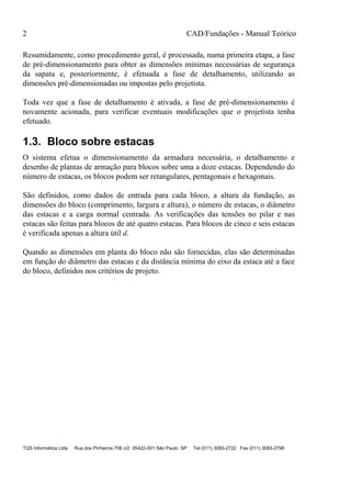 2 CAD/Fundações - Manual Teórico
TQS Informática Ltda Rua dos Pinheiros 706 c/2 05422-001 São Paulo SP Tel (011) 3083-2722 Fax (011) 3083-2798
Resumidamente, como procedimento geral, é processada, numa primeira etapa, a fase
de pré-dimensionamento para obter as dimensões mínimas necessárias de segurança
da sapata e, posteriormente, é efetuada a fase de detalhamento, utilizando as
dimensões pré-dimensionadas ou impostas pelo projetista.
Toda vez que a fase de detalhamento é ativada, a fase de pré-dimensionamento é
novamente acionada, para verificar eventuais modificações que o projetista tenha
efetuado.
1.3. Bloco sobre estacas
O sistema efetua o dimensionamento da armadura necessária, o detalhamento e
desenho de plantas de armação para blocos sobre uma a doze estacas. Dependendo do
número de estacas, os blocos podem ser retangulares, pentagonais e hexagonais.
São definidos, como dados de entrada para cada bloco, a altura da fundação, as
dimensões do bloco (comprimento, largura e altura), o número de estacas, o diâmetro
das estacas e a carga normal centrada. As verificações das tensões no pilar e nas
estacas são feitas para blocos de até quatro estacas. Para blocos de cinco e seis estacas
é verificada apenas a altura útil d.
Quando as dimensões em planta do bloco não são fornecidas, elas são determinadas
em função do diâmetro das estacas e da distância mínima do eixo da estaca até a face
do bloco, definidos nos critérios de projeto.
 