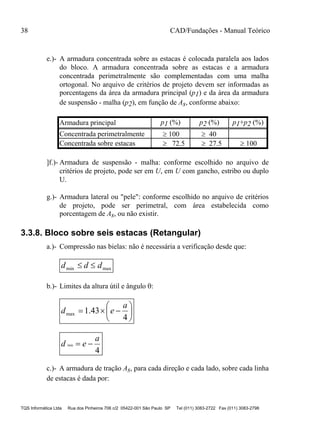 38 CAD/Fundações - Manual Teórico
TQS Informática Ltda Rua dos Pinheiros 706 c/2 05422-001 São Paulo SP Tel (011) 3083-2722 Fax (011) 3083-2798
e.)- A armadura concentrada sobre as estacas é colocada paralela aos lados
do bloco. A armadura concentrada sobre as estacas e a armadura
concentrada perimetralmente são complementadas com uma malha
ortogonal. No arquivo de critérios de projeto devem ser informadas as
porcentagens da área da armadura principal (p1) e da área da armadura
de suspensão - malha (p2), em função de As, conforme abaixo:
Armadura principal p1 (%) p2 (%) p1+p2 (%)
Concentrada perimetralmente  100  40
Concentrada sobre estacas  72.5  27.5  100
]f.)- Armadura de suspensão - malha: conforme escolhido no arquivo de
critérios de projeto, pode ser em U, em U com gancho, estribo ou duplo
U.
g.)- Armadura lateral ou "pele": conforme escolhido no arquivo de critérios
de projeto, pode ser perimetral, com área estabelecida como
porcentagem de As, ou não existir.
3.3.8. Bloco sobre seis estacas (Retangular)
a.)- Compressão nas bielas: não é necessária a verificação desde que:
maxmin ddd 
b.)- Limites da altura útil e ângulo :







4
43.1max
a
ed
4
min
a
ed 
c.)- A armadura de tração As, para cada direção e cada lado, sobre cada linha
de estacas é dada por:
 