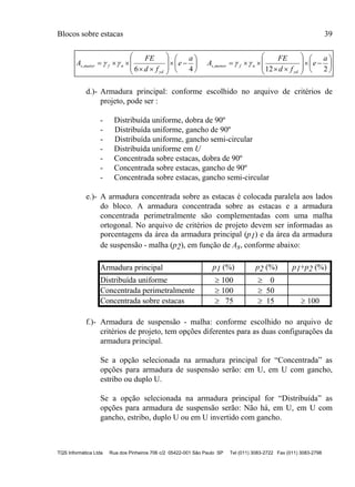 Blocos sobre estacas 39
TQS Informática Ltda Rua dos Pinheiros 706 c/2 05422-001 São Paulo SP Tel (011) 3083-2722 Fax (011) 3083-2798

































21246
,,
a
e
fd
FE
A
a
e
fd
FE
A
yd
nfmenors
yd
nfmaiors 
d.)- Armadura principal: conforme escolhido no arquivo de critérios de
projeto, pode ser :
- Distribuída uniforme, dobra de 90º
- Distribuída uniforme, gancho de 90º
- Distribuída uniforme, gancho semi-circular
- Distribuída uniforme em U
- Concentrada sobre estacas, dobra de 90º
- Concentrada sobre estacas, gancho de 90º
- Concentrada sobre estacas, gancho semi-circular
e.)- A armadura concentrada sobre as estacas é colocada paralela aos lados
do bloco. A armadura concentrada sobre as estacas e a armadura
concentrada perimetralmente são complementadas com uma malha
ortogonal. No arquivo de critérios de projeto devem ser informadas as
porcentagens da área da armadura principal (p1) e da área da armadura
de suspensão - malha (p2), em função de As, conforme abaixo:
Armadura principal p1 (%) p2 (%) p1+p2 (%)
Distribuída uniforme  100  0
Concentrada perimetralmente  100  50
Concentrada sobre estacas  75  15  100
f.)- Armadura de suspensão - malha: conforme escolhido no arquivo de
critérios de projeto, tem opções diferentes para as duas configurações da
armadura principal.
Se a opção selecionada na armadura principal for “Concentrada” as
opções para armadura de suspensão serão: em U, em U com gancho,
estribo ou duplo U.
Se a opção selecionada na armadura principal for “Distribuída” as
opções para armadura de suspensão serão: Não há, em U, em U com
gancho, estribo, duplo U ou em U invertido com gancho.
 
