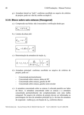 40 CAD/Fundações - Manual Teórico
TQS Informática Ltda Rua dos Pinheiros 706 c/2 05422-001 São Paulo SP Tel (011) 3083-2722 Fax (011) 3083-2798
g.)- Armadura lateral ou "pele": conforme escolhido no arquivo de critérios
de projeto, pode ser: não há, estribo ou duplo U.
3.3.9. Bloco sobre seis estacas (Hexagonal)
a.)- Compressão nas bielas: não é necessária a verificação desde que:
maxmin ddd 
b.)- Limites da altura útil:
4
min
a
ed 







4
43.1max
a
ed
c.)- Determinação da armadura de tração As:

















46
a
e
fd
Q
A
yd
d
nfs 
d.)- Armadura principal: conforme escolhido no arquivo de critérios de
projeto, pode ser :
- Concentrada perimetralmente
- Concentrada sobre estacas, dobra de 90º
- Concentrada sobre estacas, gancho de 90º
- Concentrada sobre estacas, gancho semi-circular
e.)- A armadura concentrada sobre as estacas é colocada paralela aos lados
do bloco. A armadura concentrada sobre as estacas e a armadura
concentrada perimetralmente são complementadas com uma malha
ortogonal. No arquivo de critérios de projeto devem ser informadas as
porcentagens da área da armadura principal (p1) e da área da armadura
de suspensão - malha (p2), em função de As, conforme abaixo:
 