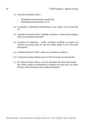 42 CAD/Fundações - Manual Teórico
TQS Informática Ltda Rua dos Pinheiros 706 c/2 05422-001 São Paulo SP Tel (011) 3083-2722 Fax (011) 3083-2798
c.)- Armadura principal é única:
- Distribuída uniformemente, gancho 90º.
- Distribuída uniformemente, em U.
d.)- A armadura é distribuída uniformemente, com "patas" (ou em forma de
U).
e.)- Armadura de porta-estribo: é adotado conforme o valor da porcentagem
sobre As da armadura principal.
f.)- Armadura de suspensão – malha: conforme escolhido no arquivo de
critérios de projeto pode ser: não há, estribo, duplo U ou U invertido
com gancho.
g.)- Armadura lateral ou "pele": pode ser em estribos ou duplo U.
h.)- É adotada armadura mínima igual a 0.10% da seção em cada direção.
i.)- Os valores de Dmin, Dmax e teta são calculados de forma aproximada.
São valores médios considerando as distâncias de cada estaca ao centro
do bloco. Servem apenas como ordem de grandeza.
 
