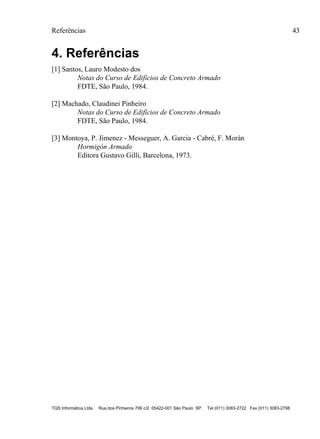 Referências 43
TQS Informática Ltda Rua dos Pinheiros 706 c/2 05422-001 São Paulo SP Tel (011) 3083-2722 Fax (011) 3083-2798
4. Referências
[1] Santos, Lauro Modesto dos
Notas do Curso de Edifícios de Concreto Armado
FDTE, São Paulo, 1984.
[2] Machado, Claudinei Pinheiro
Notas do Curso de Edifícios de Concreto Armado
FDTE, São Paulo, 1984.
[3] Montoya, P. Jimenez - Messeguer, A. Garcia - Cabré, F. Morán
Hormigón Armado
Editora Gustavo Gilli, Barcelona, 1973.
 