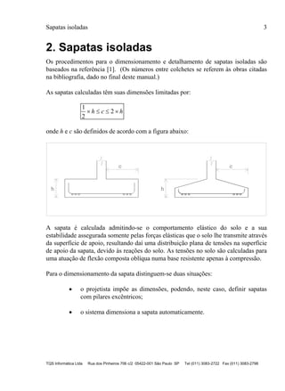 Sapatas isoladas 3
TQS Informática Ltda Rua dos Pinheiros 706 c/2 05422-001 São Paulo SP Tel (011) 3083-2722 Fax (011) 3083-2798
2. Sapatas isoladas
Os procedimentos para o dimensionamento e detalhamento de sapatas isoladas são
baseados na referência [1]. (Os números entre colchetes se referem às obras citadas
na bibliografia, dado no final deste manual.)
As sapatas calculadas têm suas dimensões limitadas por:
1
2
2   h c h
onde h e c são definidos de acordo com a figura abaixo:
hh
c c
A sapata é calculada admitindo-se o comportamento elástico do solo e a sua
estabilidade assegurada somente pelas forças elásticas que o solo lhe transmite através
da superfície de apoio, resultando daí uma distribuição plana de tensões na superfície
de apoio da sapata, devido às reações do solo. As tensões no solo são calculadas para
uma atuação de flexão composta oblíqua numa base resistente apenas à compressão.
Para o dimensionamento da sapata distinguem-se duas situações:
 o projetista impõe as dimensões, podendo, neste caso, definir sapatas
com pilares excêntricos;
 o sistema dimensiona a sapata automaticamente.
 
