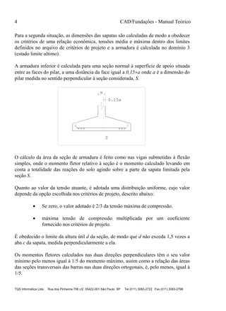 4 CAD/Fundações - Manual Teórico
TQS Informática Ltda Rua dos Pinheiros 706 c/2 05422-001 São Paulo SP Tel (011) 3083-2722 Fax (011) 3083-2798
Para a segunda situação, as dimensões das sapatas são calculadas de modo a obedecer
os critérios de uma relação econômica, tensões média e máxima dentro dos limites
definidos no arquivo de critérios de projeto e a armadura é calculada no domínio 3
(estado limite ultimo).
A armadura inferior é calculada para uma seção normal à superfície de apoio situada
entre as faces do pilar, a uma distância da face igual a 0,15a onde a é a dimensão do
pilar medida no sentido perpendicular à seção considerada, S.
a
0.15a
S
O cálculo da área da seção de armadura é feito como nas vigas submetidas à flexão
simples, onde o momento fletor relativo à seção é o momento calculado levando em
conta a totalidade das reações do solo agindo sobre a parte da sapata limitada pela
seção S.
Quanto ao valor da tensão atuante, é adotada uma distribuição uniforme, cujo valor
depende da opção escolhida nos critérios de projeto, descrito abaixo:
 Se zero, o valor adotado é 2/3 da tensão máxima de compressão.
 máxima tensão de compressão multiplicada por um coeficiente
fornecido nos critérios de projeto.
É obedecido o limite da altura útil d da seção, de modo que d não exceda 1,5 vezes a
aba c da sapata, medida perpendicularmente a ela.
Os momentos fletores calculados nas duas direções perpendiculares têm o seu valor
mínimo pelo menos igual à 1/5 do momento máximo, assim como a relação das áreas
das seções transversais das barras nas duas direções ortogonais, é, pelo menos, igual à
1/5.
 