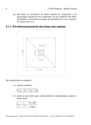6 CAD/Fundações - Manual Teórico
TQS Informática Ltda Rua dos Pinheiros 706 c/2 05422-001 São Paulo SP Tel (011) 3083-2722 Fax (011) 3083-2798
g.)- São feitas as verificações da tensão máxima de compressão e da
percentagem máxima de área comprimida. Se tais condições não forem
satisfatórias, as dimensões da sapata são aumentadas de 5 cm e repetem-
se os passos de b a g.
2.1.1. Pré-dimensionamento das bases das sapatas
X sap
Ysap
"Colar"
Ypil
X pil
São estabelecidas as condições:
a.)- relação econômica
X X Y Ysap pil sap pil  
b.)- tensão no solo menor que a tensão admissível, considerando-se apenas a
força normal
X Y
N PP
sap sap
adm
 


 