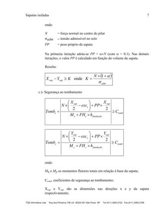 Sapatas isoladas 7
TQS Informática Ltda Rua dos Pinheiros 706 c/2 05422-001 São Paulo SP Tel (011) 3083-2722 Fax (011) 3083-2798
onde:
N = força normal no centro do pilar
adm = tensão admissível no solo
PP = peso próprio da sapata
Na primeira iteração adota-se PP = N (com  = 0.1). Nas demais
iterações, o valor PP é calculado em função do volume da sapata.
Resulta:
 
adm
sapsap
N
KKYX



1
onde
c.)- Segurança ao tombamento
tomb
fundaçãoxx
sap
x
sap
x C
hFHM
X
PPexc
X
N
Tomb 









22
tomb
fundaçãoyy
sap
y
sap
y C
hFHM
Y
PPexc
Y
N
Tomb 









22
onde:
Mx e My os momentos fletores totais em relação à base da sapata;
Ctomb coeficientes de segurança ao tombamento;
Xsap e Ysap são as dimensões nas direções x e y da sapata
respectivamente;
 
