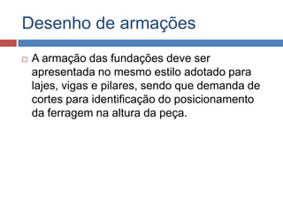 Desenho de armações


A armação das fundações deve ser
apresentada no mesmo estilo adotado para
lajes, vigas e pilares, sendo que demanda de
cortes para identificação do posicionamento
da ferragem na altura da peça.

 