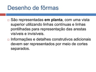 Desenho de fôrmas




São representadas em planta, com uma vista
superior utilizando linhas contínuas e linhas
pontilhadas para representação das arestas
visíveis e invisíveis.
Informações e detalhes construtivos adicionais
devem ser representados por meio de cortes
separados.

 