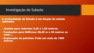 Investigação do Subsolo
A profundidade de Estudo é em função do estudo
realizado:
- Jazidas para rodovias: 0,20 a 1,20 metros;
- Fundações para Edifícios: 08,45 m a 30 metros ou
mais....
- Exploração de petróleo: Pode ser mais de 1000
metros.
 