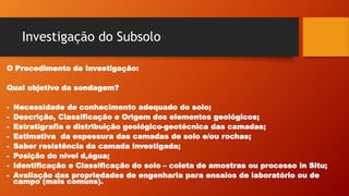 Investigação do Subsolo
O Procedimento de Investigação:
Qual objetivo da sondagem?
- Necessidade de conhecimento adequado do solo;
- Descrição, Classificação e Origem dos elementos geológicos;
- Estratigrafia e distribuição geológico-geotécnica das camadas;
- Estimativa da espessura das camadas de solo e/ou rochas;
- Saber resistência da camada investigada;
- Posição do nível d,água;
- Identificação e Classificação do solo – coleta de amostras ou processo in Situ;
- Avaliação das propriedades de engenharia para ensaios de laboratório ou de
campo (mais comuns).
 