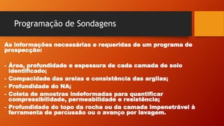 Programação de Sondagens
As informações necessárias e requeridas de um programa de
prospecção:
- Área, profundidade e espessura de cada camada de solo
identificado;
- Compacidade das areias e consistência das argilas;
- Profundidade do NA;
- Coleta de amostras indeformadas para quantificar
compressibilidade, permeabilidade e resistência;
- Profundidade do topo da rocha ou da camada impenetrável à
ferramenta de percussão ou o avanço por lavagem.
 