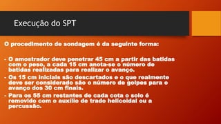 Execução do SPT
O procedimento de sondagem é da seguinte forma:
- O amostrador deve penetrar 45 cm a partir das batidas
com o peso, a cada 15 cm anota-se o número de
batidas realizadas para realizar o avanço.
- Os 15 cm iniciais são descartados e o que realmente
deve ser considerado são o número de golpes para o
avanço dos 30 cm finais.
- Para os 55 cm restantes de cada cota o solo é
removido com o auxílio de trado helicoidal ou a
percussão.
 