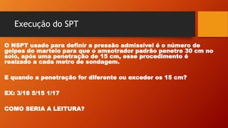 Execução do SPT
O NSPT usado para definir a pressão admissível é o número de
golpes do martelo para que o amsotrador padrão penetre 30 cm no
solo, após uma penetração de 15 cm, esse procedimento é
reaizado a cada metro de sondagem.
E quando a penetração for diferente ou exceder os 15 cm?
EX: 3/18 5/15 1/17
COMO SERIA A LEITURA?
 