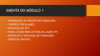 EMENTA DO MÓDULO 1
• INTRODUÇÃO AO PROJETO DE FUNDAÇÕES;
• TENSÕES E RECALQUES;
• EXECUÇÃO DO SPT;
• PASSO A PASSO PARA LEITURA DO LAUDO SPT;
• DEFINIÇÃO E TIPOLOGIAS DE FUNDAÇÕES;
• EXERCÍCIO PRÁTICO
 