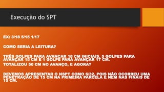 Execução do SPT
EX: 3/18 5/15 1/17
COMO SERIA A LEITURA?
TRÊS GOLPES PARA AVANÇAR 18 CM INICIAIS. 5 GOLPES PARA
AVANÇAR 15 CM E 1 GOLPE PARA AVANÇAR 17 CM.
TOTALIZOU 50 CM NO AVANÇO, E AGORA?
DEVEMOS APRESENTAR O NSPT COMO 6/32, POIS NÃO OCORREU UMA
PENETRAÇÃO DE 15 CM NA PRIMEIRA PARCELA E NEM NAS FINAIS DE
15 CM.
 