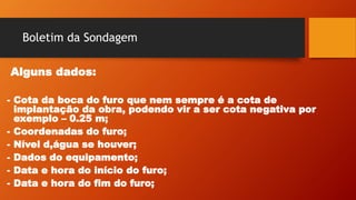 Boletim da Sondagem
Alguns dados:
- Cota da boca do furo que nem sempre é a cota de
implantação da obra, podendo vir a ser cota negativa por
exemplo – 0.25 m;
- Coordenadas do furo;
- Nível d,água se houver;
- Dados do equipamento;
- Data e hora do início do furo;
- Data e hora do fim do furo;
 