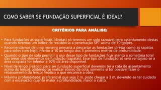 COMO SABER SE FUNDAÇÃO SUPERFICIAL É IDEAL?
CRITÉRIOS PARA ANÁLISE:
• Para fundações as superficiais (diretas) só teremos um solo razoável para assentamento destas
quando tivemos um índice de resistência a penetração SPT acima de 10 golpes.
• Recomendamos de uma maneira primaria a descartar as fundações diretas como as sapatas
para solos com Nspt inferior a 10 ao longo dos 3 primeiros metros de profundidade.
• Quando o tipo de solo permitir o uso desse tipo de fundações ficar atento a somatória total
das áreas dos elementos de fundação (sapatas). Esse tipo de fundação só será vantajoso se a
área ocupada for inferior a 50% da área disponível.
• Nível de lençol freático: para ser fundação superficial devemos ter a cota de assentamento
acima do lençol, podendo se realizar abaixo da cota, somente si for possível fazer o
rebaixamento do lençol freático o que encarece a obra.
• Máxima profundidade: preferencial que seja 2 m, pode chegar a 3 m, devendo-se ter cuidado
com a escavação, quanto maior a profundidade, maior o custo.
 