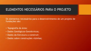 ELEMENTOS NECESSÁRIOS PARA O PROJETO
Os elementos necessários para o desenvolvimento de um projeto de
fundações são:
• Topografia da área;
• Dados Geológicos-Geotécnicos;
• Dados da Estrutura a construir;
• Dados sobre construções vizinhas;
 