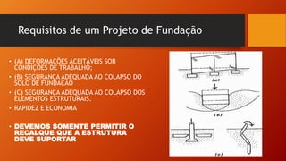 Requisitos de um Projeto de Fundação
• (A) DEFORMAÇÕES ACEITÁVEIS SOB
CONDIÇÕES DE TRABALHO;
• (B) SEGURANÇA ADEQUADA AO COLAPSO DO
SOLO DE FUNDAÇÃO
• (C) SEGURANÇA ADEQUADA AO COLAPSO DOS
ELEMENTOS ESTRUTURAIS.
• RAPIDEZ E ECONOMIA
• DEVEMOS SOMENTE PERMITIR O
RECALQUE QUE A ESTRUTURA
DEVE SUPORTAR
 