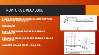RUPTURA E RECALQUE
O QUE ACONTECE QUANDO HÁ UMA RUPTURA
NO SOLO DE FUNDAÇÃO?
RECALQUE?
QUAL A DIFERENÇA ENTRE RUPTURA E
RECALQUE?
RECALQUE EM SOLOS SOBRE AREIAS E SOLOS
ARGILOSOS
VALORES USUAIS DE CF – 2,0 A 3,0.
 