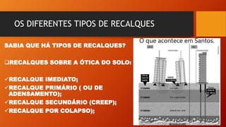 OS DIFERENTES TIPOS DE RECALQUES
SABIA QUE HÁ TIPOS DE RECALQUES?
RECALQUES SOBRE A ÓTICA DO SOLO:
RECALQUE IMEDIATO;
RECALQUE PRIMÁRIO ( OU DE
ADENSAMENTO);
RECALQUE SECUNDÁRIO (CREEP);
RECALQUE POR COLAPSO);
 